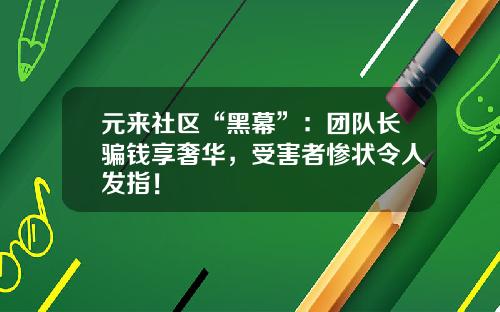 元来社区“黑幕”：团队长骗钱享奢华，受害者惨状令人发指！