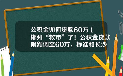 公积金如何贷款60万 (郴州“救市”了！公积金贷款限额调至60万，标准和长沙一样)