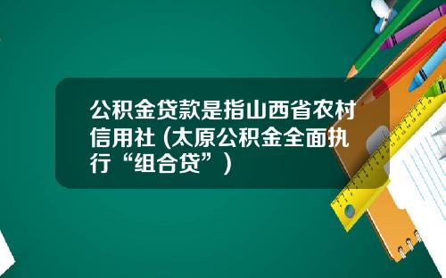 公积金贷款是指山西省农村信用社 (太原公积金全面执行“组合贷”)