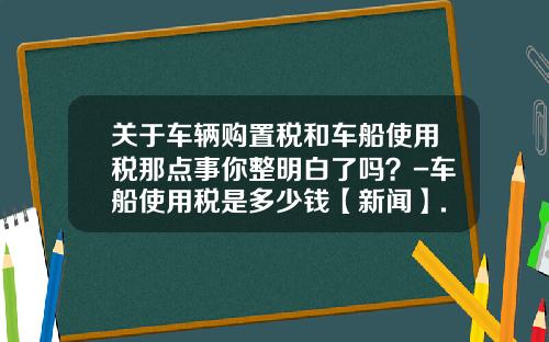 关于车辆购置税和车船使用税那点事你整明白了吗？-车船使用税是多少钱【新闻】.
