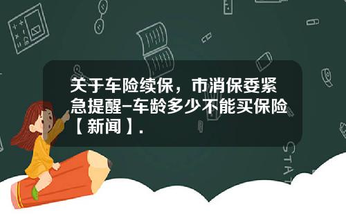 关于车险续保，市消保委紧急提醒-车龄多少不能买保险【新闻】.