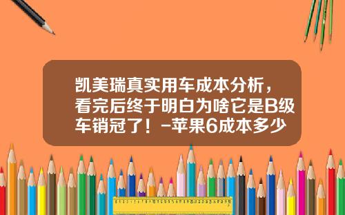 凯美瑞真实用车成本分析，看完后终于明白为啥它是B级车销冠了！-苹果6成本多少钱