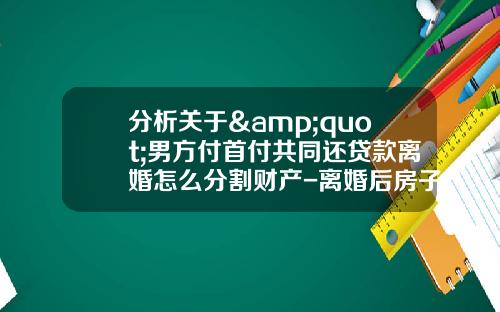 分析关于&quot;男方付首付共同还贷款离婚怎么分割财产-离婚后房子怎么分割？&quot;的解释