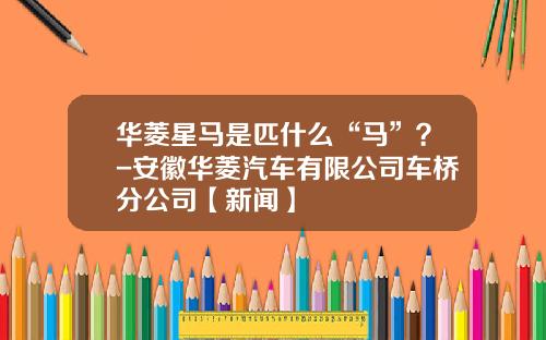 华菱星马是匹什么“马”？-安徽华菱汽车有限公司车桥分公司【新闻】