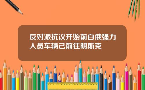 反对派抗议开始前白俄强力人员车辆已前往明斯克
