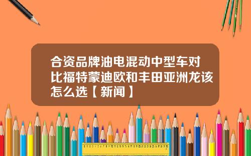 合资品牌油电混动中型车对比福特蒙迪欧和丰田亚洲龙该怎么选【新闻】