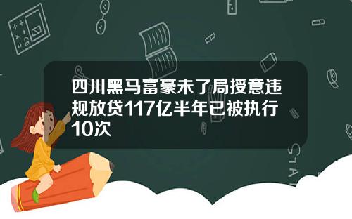 四川黑马富豪未了局授意违规放贷117亿半年已被执行10次