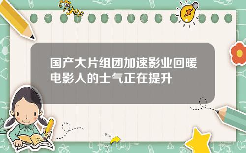 国产大片组团加速影业回暖电影人的士气正在提升