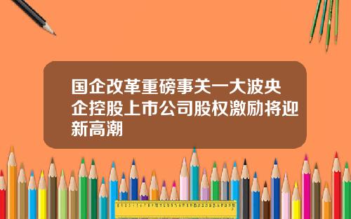 国企改革重磅事关一大波央企控股上市公司股权激励将迎新高潮