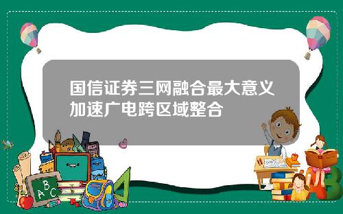国信证券三网融合最大意义加速广电跨区域整合