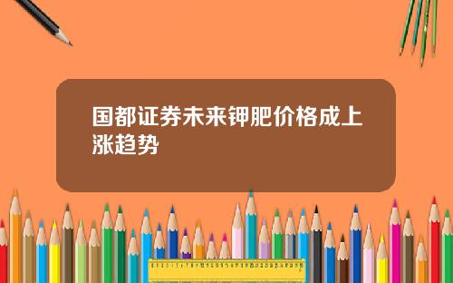国都证券未来钾肥价格成上涨趋势