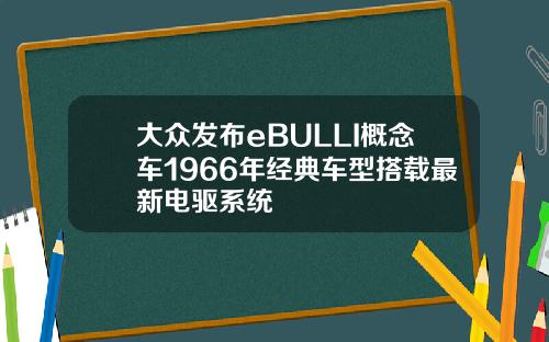 大众发布eBULLI概念车1966年经典车型搭载最新电驱系统