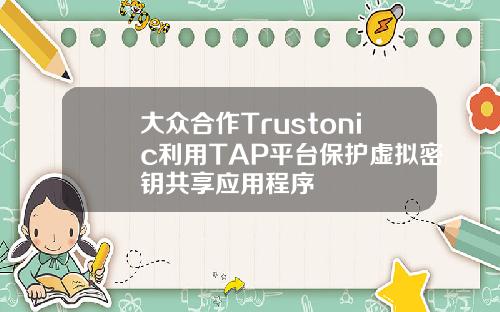 大众合作Trustonic利用TAP平台保护虚拟密钥共享应用程序