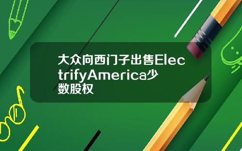 大众向西门子出售ElectrifyAmerica少数股权