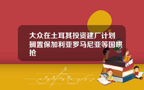 大众在土耳其投资建厂计划搁置保加利亚罗马尼亚等国哄抢