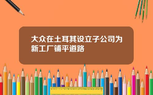 大众在土耳其设立子公司为新工厂铺平道路
