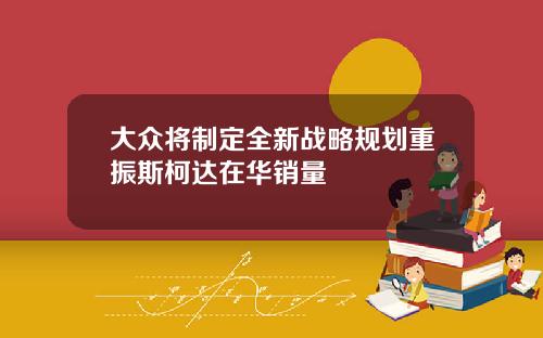 大众将制定全新战略规划重振斯柯达在华销量