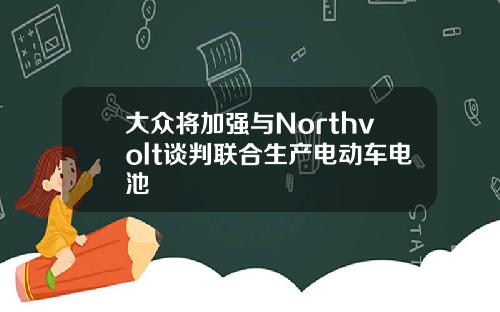 大众将加强与Northvolt谈判联合生产电动车电池