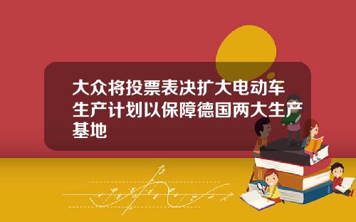大众将投票表决扩大电动车生产计划以保障德国两大生产基地