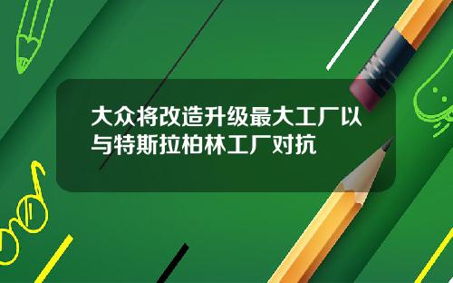 大众将改造升级最大工厂以与特斯拉柏林工厂对抗