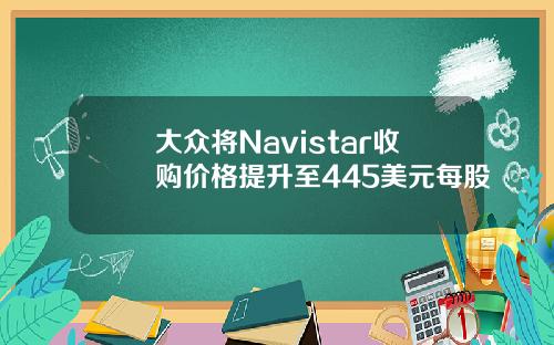 大众将Navistar收购价格提升至445美元每股