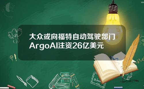 大众或向福特自动驾驶部门ArgoAI注资26亿美元