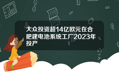 大众投资超14亿欧元在合肥建电池系统工厂2023年投产