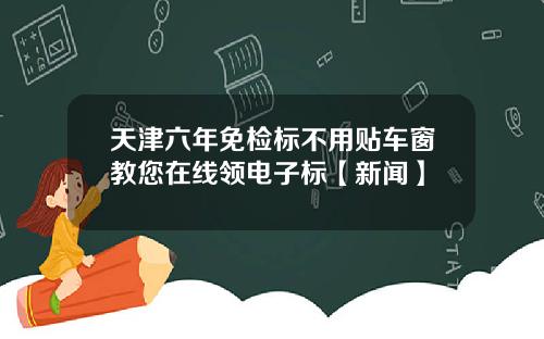 天津六年免检标不用贴车窗教您在线领电子标【新闻】