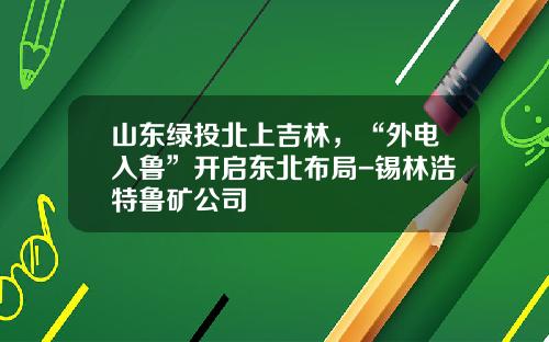 山东绿投北上吉林，“外电入鲁”开启东北布局-锡林浩特鲁矿公司
