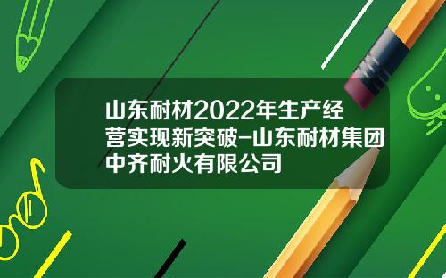 山东耐材2022年生产经营实现新突破-山东耐材集团中齐耐火有限公司