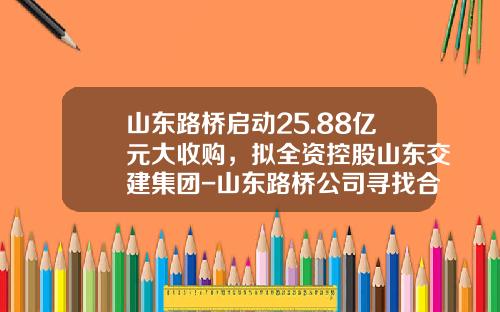 山东路桥启动25.88亿元大收购，拟全资控股山东交建集团-山东路桥公司寻找合作