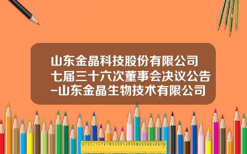 山东金晶科技股份有限公司七届三十六次董事会决议公告-山东金晶生物技术有限公司