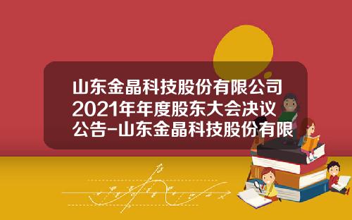 山东金晶科技股份有限公司2021年年度股东大会决议公告-山东金晶科技股份有限公司的联系方式