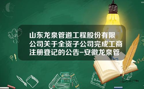 山东龙泉管道工程股份有限公司关于全资子公司完成工商注册登记的公告-安徽龙泉管道工程有限公司