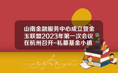 山南金融服务中心成立暨金玉联盟2023年第一次会议在杭州召开-私募基金小镇