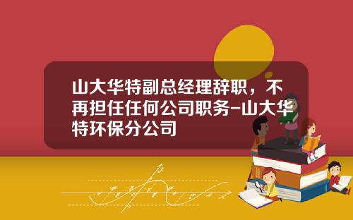 山大华特副总经理辞职，不再担任任何公司职务-山大华特环保分公司