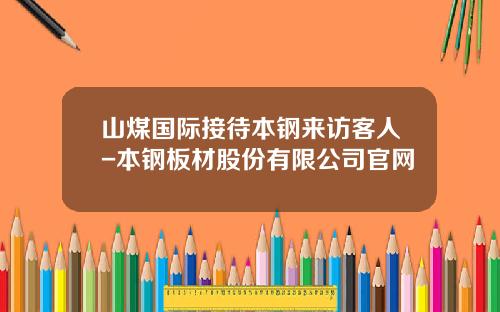 山煤国际接待本钢来访客人-本钢板材股份有限公司官网