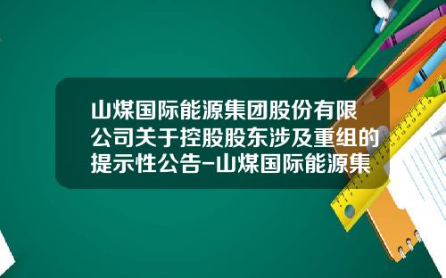 山煤国际能源集团股份有限公司关于控股股东涉及重组的提示性公告-山煤国际能源集团股份有限公司