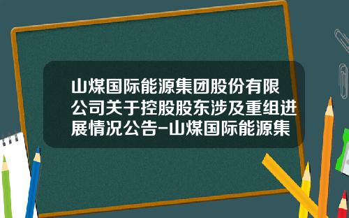 山煤国际能源集团股份有限公司关于控股股东涉及重组进展情况公告-山煤国际能源集团股份有限公司