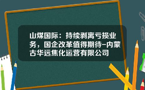 山煤国际：持续剥离亏损业务，国企改革值得期待-内蒙古华远焦化运营有限公司