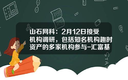 山石网科：2月12日接受机构调研，包括知名机构趣时资产的多家机构参与-汇富基金
