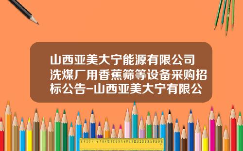 山西亚美大宁能源有限公司洗煤厂用香蕉筛等设备采购招标公告-山西亚美大宁有限公司