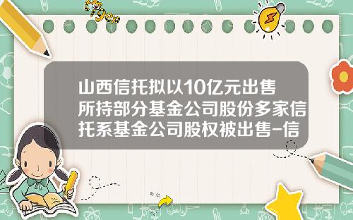 山西信托拟以10亿元出售所持部分基金公司股份多家信托系基金公司股权被出售-信托制基金