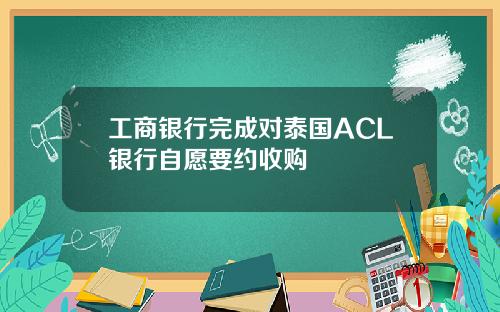 工商银行完成对泰国ACL银行自愿要约收购