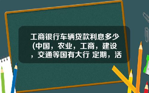工商银行车辆贷款利息多少 (中国，农业，工商，建设，交通等国有大行 定期，活动最新利率)