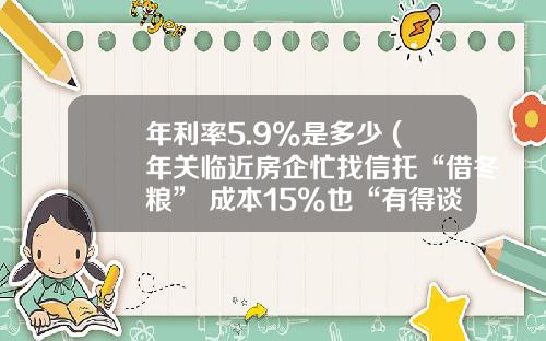 年利率5.9%是多少 (年关临近房企忙找信托“借冬粮” 成本15%也“有得谈”)