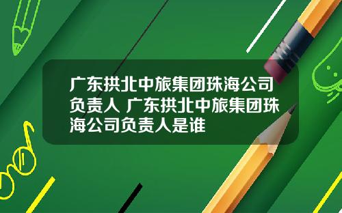 广东拱北中旅集团珠海公司负责人 广东拱北中旅集团珠海公司负责人是谁