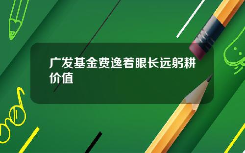 广发基金费逸着眼长远躬耕价值