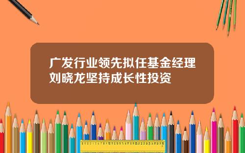 广发行业领先拟任基金经理刘晓龙坚持成长性投资