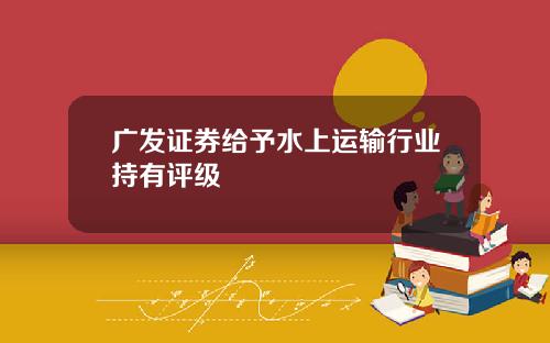 广发证券给予水上运输行业持有评级